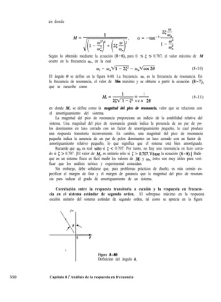 en donde
Según lo obtenido mediante la ecuación (8-6), para 0 5 5 I 0.707, el valor máximo de M
ocurre en la frecuencia wr, en la cual
0, = o,m = o,m (8-10)
El ángulo 8 se define en la figura 8-80. La frecuencia ar es la frecuencia de resonancia. En
la frecuencia de resonancia, el valor de Mes máximo y se obtiene a partir la ecuación (8-7),
que se reescribe como
M,= ’ =-
1
25VTT3 s e n 28
(8-11)
en donde M, se define como la magnitud del pico de resonancia, valor que se relaciona con
el amortiguamiento del sistema.
La magnitud del pico de resonancia proporciona un indicio de la estabilidad relativa del
sistema. Una magnitud del pico de resonancia grande indica la presencia de un par de po-
los dominantes en laxo cerrado con un factor de amortiguamiento pequeño, lo cual produce
una respuesta transitoria inconveniente. En cambio, una magnitud del pico de resonancia
pequeña indica la ausencia de un par de polos dominantes en laxo cerrado con un factor de
amortiguamiento relativo pequeño, lo que significa que el sistema está bien amortiguado.
Recuerde que mr es real solo si 5 < 0.707. Por tanto, no hay una resonancia en lazo cerra-
do si 5 > 0.707. [El valor de M, es unitario sólo si 5 > 0.707.Véase la ecuación (8-8).] Dado
que en un sistema físico es fácil medir los valores de M, y w,, éstos son muy útiles para veri-
ficar que los análisis teórico y experimental coincidan.
Sin embargo, debe señalarse que, para problemas prácticos de diseño, es más común es-
pecificar el margen de fase y el margen de ganancia que la magnitud del pico de resonan-
cia para indicar el grado de amortiguamiento de un sistema.
Correlación entre la respuesta transitoria a escalón y la respuesta en frecuen-
cia en el sistema estándar de segundo orden. El sobrepaso máximo en la respuesta
escalón unitario del sistema estándar de segundo orden, tal como se aprecia en la figura
jo

f3
X
2
0
u
Figura 8-80
Definición del ángulo 0.
550 Capítulo 8 / Análisis de la respuesta en frecuencia
 