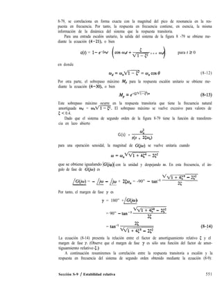 8-79, se correlaciona en forma exacta con la magnitud del pico de resonancia en la res-
puesta en frecuencia. Por tanto, la respuesta en frecuencia contiene, en esencia, la misma
información de la dinámica del sistema que la respuesta transitoria.
Para una entrada escalón unitario, la salida del sistema de la figura 8 -79 se obtiene me-
diante la ecuación (4-21), o bien
c(t) = l- e-@ht cos wdt + ,,& s e n Wdt , para f 2 0
en donde
od=wnAlí-q=o,cos~ (8-12)
Por otra parte, el sobrepaso máximo Mp para la respuesta escalón unitario se obtiene me-
diante la ecuación (4-30), o bien
j$ = ,iCrn,~ (8-13)
Este sobrepaso máximo ocurre en la respuesta transitoria que tiene la frecuencia natural
amortiguada wd = UJ,~. El sobrepaso máximo se vuelve excesivo para valores de
5 < 0.4.
Dado que el sistema de segundo orden de la figura 8-79 tiene la función de transferen-
cia en lazo abierto
G(s) =
4
ds + 334J
para una operación senoidal, la magnitud de G(jw) se vuelve unitaria cuando
que se obtiene igualando IG(j o)) con la unidad y despejando o. En esta frecuencia, el án-
gulo de fase de G@J) es
/GCjo) = - /iw - /jw + 250, = -90” - tan-’ VT
- 252
Por tanto, el margen de fase y es
y = 180” + G@u)
/
= 90” - tan-l
QTT-@ - 252
25
= tan-l
25
MT-ip - 252
La ecuación (8-14) presenta la relación entre el factor de amortiguamiento relativo 5 y el
margen de fase y. (Observe que el margen de fase y es sólo una función del factor de amor-
tiguamiento relativo g.)
A continuación resumiremos la correlación entre la respuesta transitoria a escalón y la
respuesta en frecuencia del sistema de segundo orden obtenido mediante la ecuación (8-9):
Sección S-9 / Estabilidad relativa 551
 