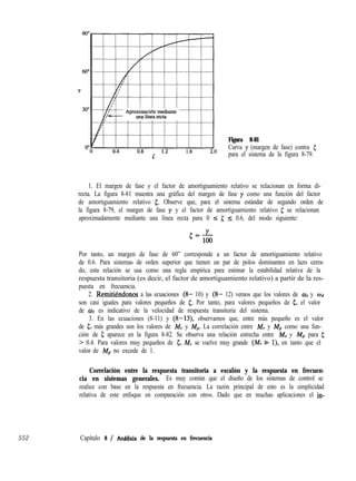 Figura 8-81
Curva y (margen de fase) contra 5
para el sistema de la figura 8-79.
1. El margen de fase y el factor de amortiguamiento relativo se relacionan en forma di-
recta. La figura 8-81 muestra una gráfica del margen de fase y como una función del factor
de amortiguamiento relativo 5. Observe que, para el sistema estándar de segundo orden de
la figura 8-79, el margen de fase y y el factor de amortiguamiento relativo 5 se relacionan
aproximadamente mediante una línea recta para 0 I 5 5 0.6, del modo siguiente:
Por tanto, un margen de fase de 60” corresponde a un factor de amortiguamiento relativo
de 0.6. Para sistemas de orden superior que tienen un par de polos dominantes en lazo cerra-
do, esta relación se usa como una regla empírica para estimar la estabilidad relativa de la
respuesta transitoria (es decir, el factor de amortiguamiento relativo) a partir de la res-
puesta en frecuencia.
2. Remitikndonos a las ecuaciones (8- 10) y (8- 12) vemos que los valores de w, y Wd
son casi iguales para valores pequeños de 5. Por tanto, para valores pequeños de c, el valor
de w es indicativo de la velocidad de respuesta transitoria del sistema.
3. En las ecuaciones (8-11) y (8-13), observamos que, entre más pequeño es el valor
de g, más grandes son los valores de M, y Mp. La correlación entre M, y Mp como una fun-
ción de 5 aparece en la figura 8-82. Se observa una relación estrecha entre M, y Mp para 5
> 0.4. Para valores muy pequeños de 5, M, se vuelve muy grande (M, B l), en tanto que el
valor de Mp no excede de 1.
Correlación entre la respuesta transitoria a escalón y la respuesta en frecuen-
cia en sistemas generales. Es muy común que el diseño de los sistemas de control se
realice con base en la respuesta en frecuencia. La razón principal de esto es la simplicidad
relativa de este enfoque en comparación con otros. Dado que en muchas aplicaciones el in-
552 Capítulo 8 / Anhlísis de la respuesta en frecuencia
 