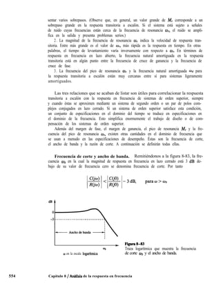 554
sentar varios sobrepasos. (Observe que, en general, un valor grande de M, corresponde a un
sobrepaso grande en la respuesta transitoria a escalón. Si el sistema está sujeto a señales
de ruido cuyas frecuencias están cerca de la frecuencia de resonancia w, el ruido se ampli-
fica en la salida y presenta problemas serios.)
2 . La magnitud de la frecuencia de resonancia O, indica la velocidad de respuesta tran-
sitoria. Entre más grande es el valor de w, más rápida es la respuesta en tiempo. En otras
palabras, el tiempo de levantamiento varía inversamente con respecto a wI. En términos de
respuesta en frecuencia en lazo abierto, la frecuencia natural amortiguada en la respuesta
transitoria está en algún punto entre la frecuencia de cruce de ganancia y la frecuencia de
cruce de fase.
3. La frecuencia del pico de resonancia w y la frecuencia natural amortiguada Wd para
la respuesta transitoria a escalón están muy cercanas entre sí para sistemas ligeramente
amortiguados.
Las tres relaciones que se acaban de listar son útiles para correlacionar la respuesta
transitoria a escalón con la respuesta en frecuencia de sistemas de orden superior, siempre
y cuando éstas se aproximen mediante un sistema de segundo orden o un par de polos com-
plejos conjugados en lazo cerrado. Si un sistema de orden superior satisface esta condición,
un conjunto de especificaciones en el dominio del tiempo se traduce en especificaciones en
el dominio de la frecuencia. Esto simplifica enormemente el trabajo de diseño o de com-
pensación de los sistemas de orden superior.
Además del margen de fase, el margen de ganancia, el pico de resonancia 44, y la fre-
cuencia del pico de resonancia wr, existen otras cantidades en el dominio de frecuencia que
se usan a menudo en las especificaciones de desempeño. Éstas son la frecuencia de corte,
el ancho de banda y la razón de corte. A continuación se definirán todas ellas.
Frecuencia de corte y ancho de banda. Remitiéndonos a la figura 8-83, la fre-
cuencia ab en la cual la magnitud de respuesta en frecuencia en lazo cerrado está 3 dB de-
bajo de su valor de frecuencia cero se denomina frecuencia de corte. Por tanto
I
l
I + Figura8-83
@b Traza logarítmica que muestra la frecuencia
0 en la escala logarftmica de corte @b y el ancho de banda.
Capítulo 8 / An6lisis de la respuesta en frecuencia
 