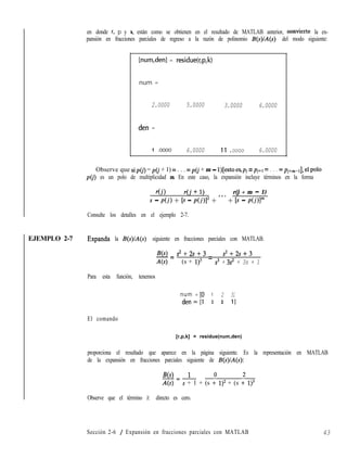 EJEMPLO 2-7 Expanda la B(s)/A(s) siguiente en fracciones parciales con MATLAB.
en donde r, p y k, están como se obtienen en el resultado de MATLAB anterior, convierte la ex-
pansión en fracciones parciales de regreso a la razón de polinomio B(s)/A(s) del modo siguiente:
[num,den] = residue(r,p,k)
num =
2.0000
den =
5.0000 3.0000 6.0000
1 .oooo 6.0000 Il .oooo 6.0000
Observe que sipo’) = pG + 1) = . . . = p(j + m - l)[esto es,pj = pj+l = . . . = Pj+m-11, el polo
~0’) es un polo de multiplicidad m. En este caso, la expansión incluye términos en la forma
r(i) r(i + 1) r(j + m - 1)
s - di> + b - di)12 + ” ’ + b - dj)lm
Consulte los detalles en el ejemplo 2-7.
B(s) s2+2s+3 s2+2s+3
-= =
44 (s + 1)3 s3 + 3s2 + 3s + 1
Para esta función, tenemos
num = [O 1 2 31
den= [l 3 3 11
El comando
[r,p,k] = residue(num,den)
proporciona el resultado que aparece en la página siguiente. Es la representación en MATLAB
de la expansión en fracciones parciales siguiente de B(s)/A(s):
B(s) 1
-=-
4s) s + 1 + (s : 1)2 + (s * 1)s
Observe que el término k directo es cero.
Sección 2-6 / Expansión en fracciones parciales con MATLAB 43
 