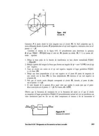 Im
t
Figura 8-91
Círculo M.
Llamemos P al punto donde la recta tangente toca el círculo M,. Es fácil comprobar que la
recta dibujada desde el punto P, perpendicular al eje real negativo, interseca éste en el
punto -1 + jo.
Considere el sistema de la figura 8-92. El procedimiento para determinar la ganancia
K tal que G(jw) = KGl(jw) tenga el valor de M, deseado (en donde M, > 1) se resume del
modo siguiente:
1. Dibuje la traza polar de la función de transferencia en lazo abierto normalizada Gl(jo)
= GO’o)IK.
2. Dibuje a partir del origen la línea que forma un ángulo de ly = sen-* (YA!,) con el eje
real negativo.
3. Trace un círculo con centro en el eje real negativo, tangente al lugar geométrico Gl(jw)
y a la línea PO.
4. Dibuje una línea perpendicular al eje real negativo en el punto P, punto de tangencia de
este círculo con la línea PO. La línea perpendicular PA interseca el eje real negativo en
el punto A.
5. Para que el círculo recién dibujado corresponda al círculo M, deseado, el punto A debe
ser el punto -1 f jo.
6. El valor deseado de la ganancia K es aquel valor que cambia la escala para que el punto
A se convierta en el punto -1 + jo. Por tanto, K = llm.
Observe que la frecuencia de resonancia wr es la frecuencia del punto en el que el círculo
es tangente al lugar geométrico Ge. El procedimiento actual tal vez no produzca un
valor satisfactorio para w. De ser así, debe compensarse el sistema a fin de incrementar el
Sección 8-10 / Respuesta en frecuencia en lazo cerrado 565
 
