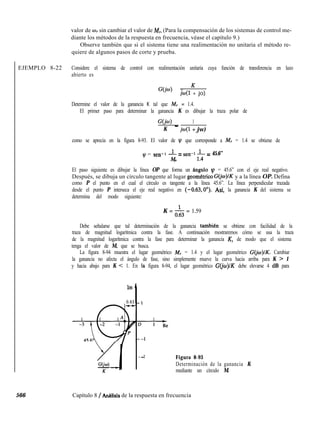 EJEMPLO 8-22
566 Capítulo 8 / AnCllisis de la respuesta en frecuencia
valor de wI sin cambiar el valor de M,. (Para la compensación de los sistemas de control me-
diante los métodos de la respuesta en frecuencia, véase el capítulo 9.)
Observe también que si el sistema tiene una realimentación no unitaria el método re-
quiere de algunos pasos de corte y prueba.
Considere el sistema de control con realimentación unitaria cuya función de transferencia en lazo
abierto es
G(jw) = K
jw(1 + jo)
Determine el valor de la ganancia K tal que M, = 1.4.
El primer paso para determinar la ganancia K es dibujar la traza polar de
G(N) _ 1
K jw(l + jw)
como se aprecia en la figura 8-93. El valor de q que corresponde a M, = 1.4 se obtiene de
I$ = sen- 1 -$ = sen-1 1’4 = 45.6”
r
El paso siguiente es dibujar la línea OP que forma un fingulo 1~ = 45.6” con el eje real negativo.
Después, se dibuja un círculo tangente al lugar geom&ico G@)lK y a la línea OP. Defina
como P el punto en el cual el círculo es tangente a la línea 45.6”. La línea perpendicular trazada
desde el punto P interseca el eje real negativo en (-0.63,0’). Asf, la ganancia K del sistema se
determina del modo siguiente:
K = & = 1.59
Debe señalarse que tal determinación de la ganancia tambien se obtiene con facilidad de la
traza de magnitud logarítmica contra la fase. A continuación mostraremos cómo se usa la traza
de la magnitud logarítmica contra la fase para determinar la ganancia K, de modo que el sistema
tenga el valor de M, que se busca.
La figura 8-94 muestra el lugar geométrico M, = 1.4 y el lugar geométrico G(jo~)lK. Cambiar
la ganancia no afecta el ángulo de fase, sino simplemente mueve la curva hacia arriba para K > 1
y hacia abajo para K < 1. En la figura 8-94, el lugar geométrico G(jo)lK debe elevarse 4 dB para
Im
0.63
2
.- Figura 8-93
Determinación de la ganancia K
mediante un círculo M.
 