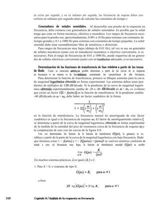 568
en ciclos por segundo, y no en radianes por segundo, las frecuencias de esquina deben con-
vertirse en radianes por segundo antes de calcular las constantes de tiempo.)
Generadores de señales senoidales. Al desarrollar una prueba de la respuesta en
frecuencia, debe contarse con generadores de señales senoidales. Es posible que la señal
tenga que estar en forma mecánica, eléctrica o neumática. Los rangos de frecuencia nece-
sarios para la prueba son, aproximadamente, 0.001 a 10 Hz para sistemas con constantes de
tiempo grandes y 0.1 a 1000 Hz para sistemas con constantes de tiempo pequeñas. La señal
senoidal debe estar razonablemente libre de armónicos o distorsión.
Para rangos de frecuencias muy bajas (debajo de 0.01 Hz), tal vez se use un generador
de señales mecánicas (junto con un transductor neumático o eléctrico conveniente, si es
necesario). Para el rango de frecuencias de 0.01 a 1000 Hz, puede requerirse de un genera-
dor de señales eléctricas conveniente (junto con un trasductor adecuado, si es necesario).
Determinación de las funciones de transferencia de fase mínima a partir de las trazas
de Bode. Como se mencionó anteses posible determinar a partir de las curvas de la respuesta
en frecuencia si un sistema es de fasemfnima examinando las características de alta frecuencia.
Para determinar la función de transferencia, primero se dibujan asíntotas para la curva
de magnitud logarftmica obtenida en forma experimental. Las asíntotas deben tener pen-
dientes de múltiplos de 220 dB/década. Si la pendiente de la curva de magnitud logarít-
mica obtenida experimentalmente cambia de -20 a -40 dB/década en w = WI, es evidente
que existe un factor l/[l + j(wlw~)] en la función de transferencia. Si la pendiente cambia
-40 dB/década en w = 02, debe haber un factor cuadrático de la forma
en la función de transferencia. La frecuencia natural no amortiguada de este factor
cuadrático es igual a la frecuencia de esquina ~2. El factor de amortiguamiento relativo 5
se determina a partir de la curva de magnitud logarítmica obtenida en forma experimental
de la medida de la cantidad del pico de resonancia cerca de la frecuencia de esquina 02 y
la comparación de esto con las curvas de la figura 8-8.
Una vez determinados los factores de la función de transferencia G(io), la ganancia se es-
tablece a partir de la parte de la curva de la magnitud logarítmica con baja frecuencia. Dado
que términos como 1 + j(o/wl) y 1 + 25(jo/w2) + (~c~/wz)~ se vuelven unitarios conforme w
tiende a cero, en frecuencias muy bajas, la función de transferencia senoidal G(jw) se escribe
lím G(@) = 6t)2
o-a
En muchos sistemas prácticos, A es igual a 0,l o 2.
1. Para A. = 0, o sistemas de tipo 0,
G(io)=K, parao+1
o bien
20 log IC I= 20 log K, parao41
Capítulo 8 / AnBlisis de la respuesta en frecuencia
 