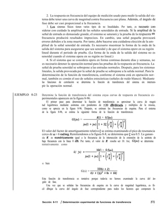 EJEMPLO 8-23
2. La respuesta en frecuencia del equipo de medición usado para medir la salida del sis-
tema debe tener una curva de magnitud contra frecuencia casi plana. Además, el ángulo de
fase debe ser casi proporcional a la frecuencia.
3. Los sistemas físicos tienen varios tipos de no linealidades. Por tanto, es necesario con-
siderar con cuidado la amplitud de las señales senoidales de entrada. Si la amplitud de la
señal de entrada es demasiado grande, el sistema se saturará y la prueba de la respuesta en
frecuencia producirá resultados imprecisos. En cambio, una señal pequeña provocará
errores debidos a la zona muerta. Por tanto, debe hacerse una cuidadosa elección de la am-
plitud de la señal senoidal de entrada. Es necesario muestrear la forma de la onda de la
salida del sistema para asegurarse que sea senoidal y de que el sistema opere en su región
lineal durante el periodo de prueba. (La forma de la onda de la salida del sistema no es
senoidal cuando el sistema opera en su región no lineal.)
4. Si el sistema que se considera opera en forma continua durante días y semanas, no
es necesario detener la operación normal para las pruebas de la respuesta en frecuencia. La
señal de prueba senoidal se sobrepone a las entradas normales. Después, para los sistemas
lineales, la salida provocada por la señal de prueba se sobrepone a la salida normal. Para la
determinación de la función de transferencia, conforme el sistema está en operación nor-
mal, también es común el uso de señales estocásticas (señales de ruido blanco). Mediante
las funciones de correlación se determina la función de transferencia del sistema sin interrum-
pir la operación normal.
Determine la función de transferencia del sistema cuyas curvas de respuesta en frecuencia ex-
perimentales aparecen en la figura 8-96.
El primer paso para determinar la función de transferencia es aproximar la curva de magni-
tud logarítmica mediante asíntotas con pendientes de 220 dB/década y múltiplos de la misma,
como se aprecia en la figura 8-96. Después, se estiman las frecuencias de esquina. Para el sistema
de la figura 8-96, se estima la siguiente forma de la función de transferencia:
G(jw) =
K(1 + OSjo)
jfa(l+ju)[1+2t(jf)+(jf)i]
El valor del factor de amortiguamiento relativo 5 se estima examinando el pico de resonancia
cerca de o = 6 radlseg. Remitiendonos a la figura 8-8, se determina que 5 sea 0.5. La ganan-
cia K es numericamente igual a la frecuencia de la intersección de la extensión de la asintota de
baja frecuencia con la línea 0 dB. Por tanto, el valor de K resulta ser 10. Así, G(jw) se determina
tentativamente como
G( jo) =
lO(1 + OSjw)
ja(l+jco)[l+(j~)+(jf)2]
o bien
G(s) =
32O(s + 2)
s(s + 1)(2 + 8s + 64)
Esta función de transferencia es tentativa porque todavía no hemos examinado la curva del án-
gulo de fase.
Una vez que se señalan las frecuencias de esquina en la curva de magnitud logarítmica, es fá-
cil dibujar la curva del ángulo de fase correspondiente para todos los factores que componen la
Sección 8-11 / Determinación experimental de funciones de transferencia 571
 