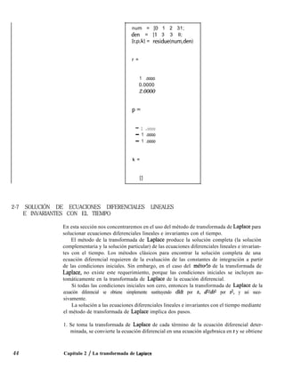num = [O 1 2 31;
den = [l 3 3 ll;
[r,p,kl = residue(num,den)
r =
1 .oooo
0.0000
2.0000
P=
- 1 .oooo
- 1 .oooo
- 1 .oooo
k =
2-7 SOLUCIÓN DE ECUACIONES DIFERENCIALES LINEALES
E INVARIANTES CON EL TIEMPO
En esta sección nos concentraremos en el uso del método de transformada de Laplace para
solucionar ecuaciones diferenciales lineales e invariantes con el tiempo.
El método de la transformada de Laplace produce la solución completa (la solución
complementaria y la solución particular) de las ecuaciones diferenciales lineales e invarian-
tes con el tiempo. Los métodos clásicos para encontrar la solución completa de una
ecuación diferencial requieren de la evaluación de las constantes de integración a partir
de las condiciones iniciales. Sin embargo, en el caso del métorlo de la transformada de
Laplace, no existe este requerimiento, porque las condiciones iniciales se incluyen au-
tomáticamente en la transformada de Laplace de la ecuación diferencial.
Si todas las condiciones iniciales son cero, entonces la transformada de Laplace de la
ecuación diferencial se obtiene simplemente sustituyendo dldt por s, dVdt2 por 9, y así suce-
sivamente.
La solución a las ecuaciones diferenciales lineales e invariantes con el tiempo mediante
el método de transformada de Laplace implica dos pasos.
1. Se toma la transformada de Laplace de cada término de la ecuación diferencial deter-
minada, se convierte la ecuación diferencial en una ecuación algebraica en s y se obtiene
44 Capítulo 2 / La transformada de Laplace
 