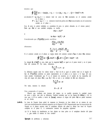 tenemos que
$
F’(s)
- ds = -2zj[(k, + k, + * * *) - (ml + m2 + * . .)] = -hj(.Z - P)
F(s)
en donde Z = kl + k2 + * * * = número total de ceros de F(s) encerrados en el contorno cerrado
en el plano s.
P = 1711 + m2 + ’ f * = número total de polos de F(s) encerrados en el contorno
cerrado en el plano s.
[Los k ceros (o polos) múltiples se consideran k ceros (o polos) ubicados en el mismo punto.]
Dado que F(s) es una cantidad compleja, se escribe
F(s) = IFleje
Y
In F(s) = IrrIF/ + jo
Considerando que F’(s)/F(s) puede escribirse
;{;; _ d ln F(s)
ds
obtenemos
F ’ ( s ) dlnIF[ .dO
F(s)= d s +‘dr
Si el contorno cerrado en el planos se mapea dentro del contorno cerrado Fen el plano F(s), entonces
_’
$~ds=$pdLnlF/+j~dtl=j/dB=2zj(P-Z)
La integral $r d lnlF[ es cero, dado que la magnitud lnlq es igual en el punto inicial y en el punto
final del contorno JY. Por tanto, obtenemos
*2-*Lpez
- -
227
La diferencia angular entre los valores inicial y final de 8 es igual al cambio total en el ángulo de
fase de F’(s)/F(s) conforme un punto representativo en el plano s se mueve a lo largo del con-
torno cerrado. Considerando que N es el número de encierros en el sentido de las manecillas del
reloj del origen del plano F(s) y que 02 - 81 es cero o un múltiplo de 2n rad, obtenemos
‘2 - ‘1 _ -N
‘P -
2n
Por tanto, tenemos la relación
N = Z - P
Esto comprueba el teorema.
Observe que, mediante este teorema del mapeo, no es posible encontrar la cantidad exacta
de ceros y polos, sino sólo su diferencia. También considere que en las figuras 8-108(a) y (b) ve-
mos que, si 0 no cambia a través de 21rrad, entonces el origen del plano F(s) no puede encerrarse
en un círculo.
A-g-ll. La traza de Nyquist (traza polar) de respuesta en frecuencia en lazo abierto de un sistema de con-
trol con realimentación unitaria aparece en la figura 8-109. Suponiendo que la trayectoria de
Nyquist en el planos encierra todo el semiplano derecho del plano s, dibuje una traza de Nyquist
completa en el plano G. A continuación conteste las preguntas siguientes:
(a) Si la función de transferencia en lazo abierto no tiene polos en el semiplano derecho del plano
s, Les estable el sistema en lazo cerrado?
EJemplo de problemas y soluciones 587
 