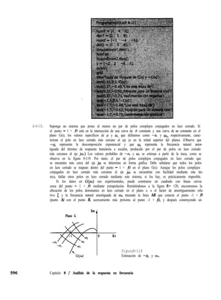A-8-18. Suponga un sistema que posee al menos un par de polos complejos conjugados en lazo cerrado. Si
el punto - 1 + j0 está en la intersección de una curva de o constante y una curva de w constante en el
plano G(s), los valores específicos de u y o, que definimos como -uc y wc, respectivamente, carac-
terizan el polo en lazo cerrado más cercano al eje jo en la mitad superior del planos. (Observe que
-u, representa la descomposición exponencial y que wf representa la frecuencia natural amor-
tiguada del término de respuesta transitoria a escalón, producido por el par de polos en lazo cerrado
más cercanos al eje jw.) Los valores probables de -u, y wc se estiman a partir de la traza, como se
observa en la figura 8-119. Por tanto, el par de polos complejos conjugados en lazo cerrado que
se encuentra más cerca del eje jw se determina en forma gráfica. Debe señalarse que todos los polos
en lazo cerrado se mapean dentro del punto - 1 + j0 en el plano G(s). Aunque los polos complejos
conjugados en lazo cerrado más cercanos al eje jw se encuentran con facilidad mediante esta téc-
nica, hallar otros polos en lazo cerrado mediante este sistema, si los hay, es prácticamente imposible.
Si los datos en G(iw) son experimentales, puede construirse un cuadrado con líneas curvas
cerca del punto - 1 + j0 mediante extrapolación. Remitiéndonos a la figura 8- 120, encontramos la
ubicación de los polos dominantes en lazo cerrado en el plano s, o el factor de amortiguamiento rela-
tivo ¿J y la frecuencia natural amortiguada de Wd trazando la línea AB que conecta el punto -1 + j0
(punto A) con el punto B, acercamiento más próximo al punto -1 + j0, y después construyendo un
Plano G
Im ,,
0 Re
Figura8-119
Estimación de -uc y wc.
Capítulo 8 / Análisis de la respuesta en frecuencia
 