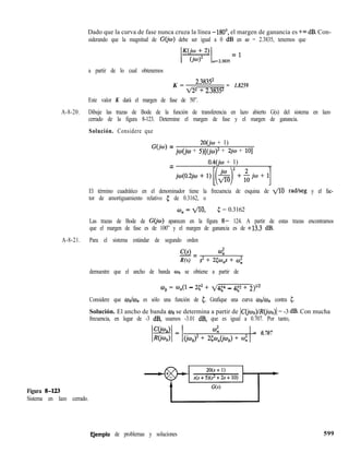 Dado que la curva de fase nunca cruza la línea -MO’, el margen de ganancia es +m dB. Con-
siderando que la magnitud de G(jw) debe ser igual a 0 dB en o = 2.3835, tenemos que
= 1
0=2.3835
a partir de lo cual obtenemos
K =
2.38352
q22 + 2.38352
= 1.8259
Este valor K dará el margen de fase de 50”.
A-8-20. Dibuje las trazas de Bode de la función de transferencia en lazo abierto G(s) del sistema en lazo
cerrado de la figura 8-123. Determine el margen de fase y el margen de ganancia.
Solución. Considere que
2O(jw + 1)
G(jw) = jw(jw + 5)[(jw)2 + 2jw + lo]
0.4(jw + 1)
=
j~(O.z,O+l)[(~)i+~j~+lJ
El término cuadrático en el denominador tiene la frecuencia de esquina de fl radlseg y el fac-
tor de amortiguamiento relativo 5 de 0.3162, o
fIO,=pTO, 5 = 0.3162
Las trazas de Bode de G(jo) aparecen en la figura 8- 124. A partir de estas trazas encontramos
que el margen de fase es de 100” y el margen de ganancia es de +13.3 dB.
A-8-21. Para el sistema estándar de segundo orden
C(s) 4
-Zr
R(s) s2 + 25w,s + OJ;
demuestre que el ancho de banda wb se obtiene a partir de
ob = o,(l - 2c2 + 1/454 - 452 + 2)112
Considere que c.&& es sólo una función de 5. Grafique una curva wk&, contra 5.
Solución. El ancho de banda wb se determina a partir de IC(jwb)/R(&b)] = -3 dB. Con mucha
frecuencia, en lugar de -3 dB, usamos -3.01 dB, que es igual a 0.707. Por tanto,
(jmb)2 + 2~~,,(j~b) + w;
= 0.707
Figura S-l23
Sistema en lazo cerrado.
E,jemplo de problemas y soluciones 599
 