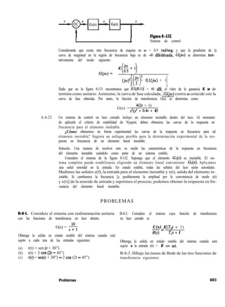 Figura8-132
I I Sistema de control.
Considerando que existe otra frecuencia de esquina en w = 0.5 radlseg. y que la pendiente de la
curva de magnitud en la región de frecuencia baja es de -40 dB/década, G@) se determina ten-
tativamente del modo siguiente:
G(jw)- K(E+l). 2
(jo)’
[( 1
2 + O.l(jw) + 1
1
Dado que en la figura 8-131 encontramos que /G(iO.l)l = 40 dB, el valor de la ganancia K se de-
termina como unitario. Asimismo, la curva de fase calculada, /G(ja) contra w coincide con la
curva de fase obtenida. Por tanto, la función de transferencia G(s) se determina como
G(s) =
4(2S + 1)
sz(s2 + 0.4s + 4)
A-8-25. Un sistema de control en lazo cerrado incluye un elemento inestable dentro del lazo. Al momento
de aplicarle el criterio de estabilidad de Nyquist, deben obtenerse las curvas de la respuesta en
frecuencia para el elemento ineãtable.
iCómo obtenemos en forma experimental las curvas de la respuesta en frecuencia para tal
elemento inestable? Sugiera un enfoque posible para la determinación experimental de la res-
puesta en frecuencia de un elemento lineal inestable.
Solución. Una manera de resolver esto es medir las características de la respuesta en frecuencia
del elemento inestable usándolo como parte de un sistema estable.
Considere el sistema de la figura 8-132. Suponga que el elemento G*(s) es inestable. El sis-
tema completo puede estabilizarse eligiendo un elemento lineal conveniente Gz(s). Aplicamos
una señal senoidal en la entrada. En estado estable, todas las señales del lazo serán senoidales.
Medimos las señales e(f), la entrada para el elemento inestable y x(t), salida del elemento in-
estable. Si cambiamos la frecuencia [y posiblemente la amplitud por la conveniencia de medir e(t)
y x(t)] de la senoide de entrada y repetimos el proceso, podemos obtener la respuesta en fre-
cuencia del elemento lineal inestable.
PROBLEMAS
B-g-l. Considere el sistema con realimentación unitaria B-8-2. Considere el sistema cuya función de transferencia
con las funciones de transferencia en lazo abierto. en lazo cerrado es
G(s) = +
Obtenga la salida en estado estable del sistema cuando está
C(s) K(T,s + 1)
-=
Ns) T,s + 1
sujeto a cada una de las entradas siguientes:
(a) r(t) = sen (t + 30”)
Obtenga la salida en estado estable del sistema cuando está
sujeto ã la entrada r(t) = R sen cot.
(b) r(t) = 2 cos (2t - 45”) B-8-3. Dibuje las trazas de Bode de las tres funciones de
(c) r(t) = sen(t + 30”) - 2 cos (2t - 45”) transferencia siguientes:
605
 