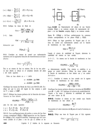 ( a ) G(S) = s (TI > Tz > 0)
2
( b ) G(s) = s (TI > T2 > 0)
(c) G(s) = ;F++ll (T: > T2 > 0)
B-8-4. Grafique las trazas de Bode de
G(s) =
10(s2 + 0.4s + 1)
s(s2 + 0.8s + 9)
B-M. Dado
G(s) =
4
s2 + 25ci$p + CD;
demuestre que
kX~rz)l = $
B-8-6. Considere un sistema de control con realimentación
unitaria con la siguiente función de transferencia en lazo
abierto:
G(s) =
s + 0.5
s3 + s2 + 1
Éste es un sistema de fase no mínima. Dos de los tres polos
en lazo abierto se ubican en el semiplano derecho del plano
s del modo siguiente:
Polos en lazo abierto en s = 1.4656
s = 0.2328 + jo.7926
s = 0.2328 - jo.7926
Grafique las trazas de Bode de G(s) con MATLAB. Ex-
plique por qué la curva del ángulo de fase empieza a partir
de 0” y tiende a +180°.
B-8-7. Dibuje las trazas polares de la función de trans-
ferencia en lazo abierto
G(s)H(s) =
K(T,s + l)(T,s + 1)
s2(Ts + 1)
para los dos casos siguientes:
( a ) Ta> T>O, Tb>T>o
( b ) T>T,>O, T>Tb>o
B-8-8. Las configuraciones de polos y ceros de las fun-
ciones complejas FI(s) y F2(s) aparecen en las figuras
8-133(a) y (b), respectivamente. Suponga que los con-
tornos cerrados en el plano s son los que se exhiben en las
(al (b)
Figura 8-I33 (a) Representación del planos de una función
compleja Fr(s) y un contorno cerrado; (b) representación del
plano s de una función compleja F2(s) y un contorno cerrado.
figuras 8- 133(a) y (b).Trace cualitativamente los contornos
cerrados correspondientes en los planos Fr(s) y Fr(s).
B-8-9. Dibuje un lugar geométrico de Nyquist para el sis-
tema de control con realimentación unitaria con la función
de transferencia en lazo abierto
K(1 - s)
G(s) = s+l
Usando el criterio de estabilidad de Nyquist, determine la
estabilidad del sistema en lazo cerrado.
B-8-10. Un sistema con la función de transferencia en lazo
abierto
K
GtWts) = $(Tls + 1)
es inherentemente inestable. Este sistema se estabiliza si se
agrega un control derivativo. Dibuje las trazas polares para
la función de transferencia en lazo abierto con y sin control
derivativo.
B-8-11. Considere el sistema en lazo cerrado con la siguien-
te función de transferencia en lazo abierto:
G(s)H(s) =
lOK(s + 0.5)
s2(s + 2)(s + 10)
Grafique las trazas polares directa e inversa de G(s)H(s)
con K = 1 y K = 10. Aplique el criterio de estabilidad de
Nyquist a las trazas y determine la estabilidad del sistema
con estos valores de K.
B-8-12. Considere el sistema en lazo cerrado cuya función
de transferencia en lazo abierto es
G(s)H(s) = y
Encuentre el valor máximo de K para el cual el sistema es
estable.
B-8-13. Dibuje una traza de Nyquist para el G(s) siguiente:
G(s) =
1
s(s2 + 0.8s + 1)
606 Capitulo 8 / Análisis de la respuesta en frecuencia
 