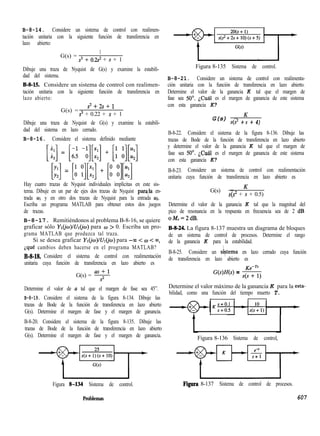 B-8-14. Considere un sistema de control con realimen-
tación unitaria con la siguiente función de transferencia en
lazo abierto:
G(s) =
1
s3 + o.2s2 + s + 1
Dibuje una traza de Nyquist de G(s) y examine la estabili-
dad del sistema.
B-S-15 Considere un sistema de control con realimen-
tación unitaria con la siguiente función de transferencia en
lazo abierto:
G(s) =
s2+2s+1
s3 + 0.22 + s + 1
Dibuje una traza de Nyquist de G(s) y examine la estabili-
dad del sistema en lazo cerrado.
B-8-16. Considere el sistema definido mediante
[i:] = [,: -k][x:] + [: o][s]
Ei] = [u ;][*:] + [: o][u:]
Hay cuatro trazas de Nyquist individuales implícitas en este sis-
tema. Dibuje en un par de ejes dos trazas de Nyquist parala en-
trada UI y en otro dos trazas de Nyquist para la entrada ~2.
Escriba un programa MATLAB para obtener estos dos juegos
de trazas.
B-8-17. Remitiéndonos al problema B-8-16, se quiere
graficar sólo YI(~para w > 0. Escriba un pro-
grama MATLAB que produzca tal traza.
Si se desea graficar Y~(iw)lU~(jw) para -M < w < 00,
Lqué cambios deben hacerse en el programa MATLAB?
B-S-U. Considere el sistema de control con realimentación
unitaria cuya función de transferencia en lazo abierto es
G(s) = 9
Figura 8-135 Sistema de control.
B-8-21. Considere un sistema de control con realimenta-
ción unitaria con la función de transferencia en lazo abierto.
Determine el valor de la ganancia K tal que el margen de
fase sea SO”. iCuál es el margen de ganancia de este sistema
con esta ganancia K?
G(s) = K
s(s2 + s + 4)
B-8-22. Considere el sistema de la figura 8-136. Dibuje las
trazas de Bode de la función de transferencia en lazo abierto
y determine el valor de la ganancia K tal que el margen de
fase sea 50”. ~Cuál es el margen de ganancia de este sistema
con esta ganancia K?
B-8-23. Considere un sistema de control con realimentación
unitaria cuya función de transferencia en lazo abierto es
G(s) = K
s(s2 + s + 0.5)
Determine el valor de la ganancia K tal que la magnitud del
pico de resonancia en la respuesta en frecuencia sea de 2 dB
oM,=2dB.
B-S-24 La figura 8-137 muestra un diagrama de bloques
de un sistema de control de procesos. Determine el rango
de la ganancia K para la estabilidad.
B-8-25. Considere un sistema en lazo cerrado cuya función
de transferencia en lazo abierto es
G(s)H(s) = -$$)
Determine el valor de a tal que el margen de fase sea 45”. Determine el valor máximo de la ganancia K para la esta-
B-8-19. Considere el sistema de la figura 8-134. Dibuje las
bilidad, como una función del tiempo muerto T.
trazas de Bode de la función de transferencia en lazo abierto
G(s). Determine el margen de fase y el margen de ganancia.
B-8-20. Considere el sistema de la figura 8-135. Dibuje las
trazas de Bode de la función de transferencia en lazo abierto
G(s). Determine el margen de fase y el margen de ganancia. Figura 8-136 Sistema de control
Figura S-l34 Sistema de control. Figura 8-137 Sistema de control de procesos.
Problemas 607
 
