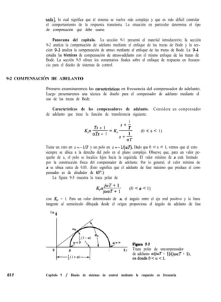 sada], lo cual significa que el sistema se vuelve más complejo y que es más difícil controlar
el comportamiento de la respuesta transitoria. La situación en particular determina el tipo
de compensación que debe usarse.
Panorama del capítulo. La sección 9-1 presentó el material introductorio; la sección
9-2 analiza la compensación de adelanto mediante el enfoque de las trazas de Bode y la sec-
ción 9-3 analiza la compensación de atraso mediante el enfoque de las trazas de Bode. La 94
estudia las tecnicas de compensación de atraso-adelanto con el mismo enfoque de las trazas de
Bode. La sección 9-5 ofrece los comentarios finales sobre el enfoque de respuesta en frecuen-
cia para el diseño de sistemas de control.
9-2 COMPENSACIÓN DE ADELANTO
Primero examinaremos las caracterfsticas en frecuencia del compensador de adelanto.
Luego presentaremos una técnica de diseño para el compensador de adelanto mediante el
uso de las trazas de Bode.
Características de los compensadores de adelanto. Considere un compensador
de adelanto que tiene la función de transferencia siguiente:
1
Ts + 1
s+-
KP aTs + 1
=K+- (0 < a < 1)
S+-
aT
Tiene un cero en s =-UT y un polo en s =-ll(a7’). Dado que 0 C a < 1, vemos que el cero
siempre se ubica a la derecha del polo en el plano complejo. Observe que, para un valor pe-
queño de a, el polo se localiza lejos hacia la izquierda. El valor mínimo de a está limitado
por la construcción física del compensador de adelanto. Por lo general, el valor mínimo de
a se ubica cerca de 0.05. (Esto significa que el adelanto de fase máximo que produce el com-
pensador es de alrededor de 65”.)
La figura 9-3 muestra la traza polar de
KajuT+l
’ joaT+1
(0 < a < 1)
con Kc = 1. Para un valor determinado de a, el ángulo entre el eje real positivo y la línea
tangente al semicírculo dibujada desde el origen proporciona el ángulo de adelanto de fase
I m
+
0 a 1 R e
Figura 9-3
Traza polar de uncompensador
de adelanto a($T + l)l(@aT + l),
endondeO<a<l.
612 Capítulo 9 / Diseño de sistemas de control mediante la respuesta en frecuencia
 