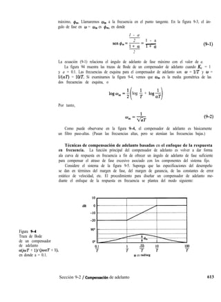 máximo, $J,,,. Llamaremos wrn a la frecuencia en el punto tangente. En la figura 9-3, el án-
gulo de fase en o = w,,, es &,,, en donde
l - a
2 l - a
sen@,=-= -
l+ a l+ a (9-1)
2
La ecuación (9-1) relaciona el ángulo de adelanto de fase máximo con el valor de a.
La figura 94 muestra las trazas de Bode de un compensador de adelanto cuando K, = 1
y a = 0.1. Las frecuencias de esquina para el compensador de adelanto son w = l/T y w =
l/(aT) = lO/T. Si examinamos la figura 9-4, vemos que w,,, es la media geométrica de las
dos frecuencias de esquina, o
1ogw,=;
i
log $ + log$T
1
Por tanto,
Figura 9-4
Traza de Bode
de un compensador
de adelanto
a(jwT + l)/ (jwaT + l),
en donde a = 0.1.
Como puede observarse en la figura 9-4, el compensador de adelanto es básicamente
un filtro paso-altas. (Pasan las frecuencias altas, pero se atenúan las frecuencias bajas.)
Técnicas de compensación de adelanto basadas en el enfoque de la respuesta
en frecuencia. La función principal del compensador de adelanto es volver a dar forma
ala curva de respuesta en frecuencia a fin de ofrecer un ángulo de adelanto de fase suficiente
para compensar el atraso de fase excesivo asociado con los componentes del sistema fijo.
Considere el sistema de la figura 9-5. Suponga que las especificaciones del desempeño
se dan en términos del margen de fase, del margen de ganancia, de las constantes de error
estático de velocidad, etc. El procedimiento para diseñar un compensador de adelanto me-
diante el enfoque de la respuesta en frecuencia se plantea del modo siguiente:
0 en radheg
Sección 9-2 / Compensacián de adelanto 613
 