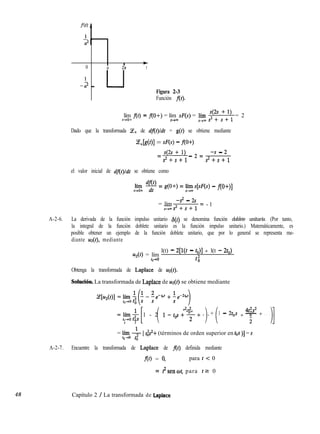 I
I +
0 a 2a t
-- a2 - u
Figura 2-3
Función f(t).
48
lím f(t) = flO+) = lím S(s) = p-í “+ d:i = 2
r-Fo+ s-+m
Dado que la transformada Ce+ de dflt)ldt = g(t) se obtiene mediante
~+k(Ol = sw - m+>
= 42 + 1) _ 2 = -s - 2
sZ+s+l s2+s+1
el valor inicial de dflt)/dt se obtiene como
lílí T = g(O+) = l&[sF(s) - fl0+)]
= lím
-s2 - 2.9
s-Ps2+s+1
= - 1
A-2-6. La derivada de la función impulso unitario h(t) se denomina función doblete unitario. (Por tanto,
la integral de la función doblete unitario es la función impulso unitario.) Matemáticamente, es
posible obtener un ejemplo de la función doblete unitario, que por lo general se representa me-
diante uz(t), mediante
u*(t) = lím
l(t) - 2[l(t - co)] + l(t - 2to)
t,+0 tii
Obtenga la transformada de Laplace de w(t).
Soiución. La transformada de Laplace de uz(t) se obtiene mediante
[ i
t2s2
ayO& 1 - 2 l-tg+%+...
) i
4t2s2
+ 1 - 2tos + -
i
+ . . .
0 0 11
= ffn;lo -$-[ @+ (términos de orden superior en tos )] = s
0
A-2-7. Encuentre la transformada de Laplace de f(t) definida mediante
f(t) = 9 para t < 0
= IZsenot, para tz 0
Capítulo 2 / La transformada de Laplace
 
