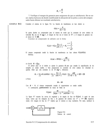 7. Verifique el margen de ganancia para asegurarse de que es satisfactorio. De no ser
así, repita el proceso de diseño modificando la ubicación de los polos y ceros del compen-
sador hasta obtener un resultado satisfactorio.
( EJEMPLO 9-1 Considere el sistema de la figura 9-6. La función de transferencia en lazo abierto es
Se quiere diseñar un compensador para el sistema de modo que la constante de error estático de
velocidad KV sea de 20 seg-1, el margen de fase sea al menos de 50” y el margen de ganancia sea
al menos de 10 dB.
Usaremos un compensador de adelanto con la forma
El sistema compensado tendrá la función de transferencia en lazo abierto G,(s)G(s).
Defina
G,(s) = KG(s) = 4K
s(s + 2)
en donde K = K,a.
El primer paso en el diseño es ajustar la ganancia K para que cumpla la especificación de de-
sempeño en estado estable, o bien proporcionar la constante de error estático de velocidad re-
querida. Dado que esta constante es de 20 seg-1, obtenemos
KV = lím sG,(s)G(s) = lím s s Gl(s) = lím -+&- =2K=20
J-o S-JO A-a s(s + 2)
o bien
K= 10
Con K = 10, el sistema compensado cumple el requerimiento en estado estable.
A continuación, graficaremos las trazas de Bode de
G,O’w) = 4o
20
jo.@0 + 2) = jw(O.5jw + 1)
La figura 9-7 muestra las curvas de magnitud y de ángulo de fase de GlCjw). A partir de estas
trazas, vemos que los márgenes de fase y de ganancia del sistema son 17” y t-w dB, respectiva-
mente. (Un margen de fase de 17” implica que el sistema es muy oscilatorio. Por tanto, satisfacer la
Figura 9-6
Sistema de control.
Sección 9-2 / Compensación de adelanto 615
 