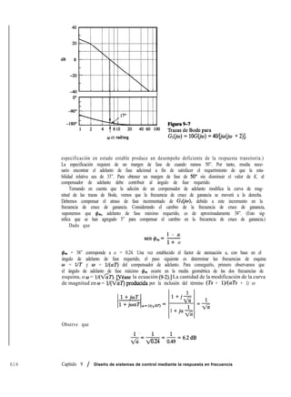 dB 0
0 en radkeg G~(jo)=lOG(j~)= 4O/[jw(jo + 2)].
especificación en estado estable produce un desempeño deficiente de la respuesta transitoria.)
La especificación requiere de un margen de fase de cuando menos 50”. Por tanto, resulta nece-
sario encontrar el adelanto de fase adicional a fin de satisfacer el requerimiento de que la esta-
bilidad relativa sea de 33”. Para obtener un margen de fase de 50” sin disminuir el valor de K, el
compensador de adelanto debe contribuir al ángulo de fase requerido.
Tomando en cuenta que la adición de un compensador de adelanto modifica la curva de mag-
nitud de las trazas de Bode, vemos que la frecuencia de cruce de ganancia se moverá a la derecha.
Debemos compensar el atraso de fase incrementado de Gr(jw), debido a este incremento en la
frecuencia de cruce de ganancia. Considerando el cambio de la frecuencia de cruce de ganancia,
suponemos que &,, adelanto de fase máximo requerido, es de aproximadamente 38”. (Esto sig-
nifica que se han agregado 5” para compensar el cambio en la frecuencia de cruce de ganancia.)
Dado que
l - a
sen&= -
l+ a
&,, = 38” corresponde a a = 0.24. Una vez establecido el factor de atenuación a, con base en el
ángulo de adelanto de fase requerido, el paso siguiente es determinar las frecuencias de esquina
o = UT y w = ll(aT) del compensador de adelanto. Para conseguirlo, primero observamos que
el ángulo de adelanto de fase máximo &,, ocurre en la media geométrica de las dos frecuencias de
esquina, o w = la ecuación (9-2).] La cantidad de la modificación de la curva
de magnitud en o = por la inclusión del término (Ts + l)/(aTs + 1) es
l+jl-
ti 1
=-
1 +-ja-l
ti
ti
Observe que
-&=-&=&=6.2dB
616 Capítulo 9 / Diseño de sistemas de control mediante la respuesta en frecuencia
 