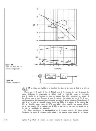Figura 9-8
Trazas de Bode para el
sistema compensado.
Figura 9-9
Sistema compensado.
dB
-L
1 2 4 6 Tl0 2 0 4 0 6 0 100
valor de M, se obtiene con facilidad si se transfieren los datos de las trazas de Bode a la carta de
Nichols.)
Observe que, si el ángulo de fase de Gr(jw) cerca de la frecuencia de cruce de ganancia dis-
minuye rápidamente, la compensación de adelanto pierde su efectividad, porque el movimiento
hacia la derecha de la frecuencia de cruce de ganancia hace difícil proporcionar un adelanto de
fase suficiente para la nueva frecuencia de cruce de ganancia. Esto significa que, con el fin de apor-
tar el margen de fase deseado, debemos usar un valor de a muy pequeño. Sin embargo, el
valor de a no debe ser demasiado pequeño (menor que 0.05), ni el adelanto de fase máximo &
debe ser demasiado grande (mayor de 65’7, pues tales valores requerirán una ganancia adicional
con un valor excesivo. [Si se necesitan más de 65”, se usan dos (o más) redes de adelanto en se-
rie, con un amplificador de aislamiento.]
Por último, examinaremos las caracterfsticas de la respuesta transitoria del sistema diseñado.
Obtendremos las curvas de respuesta escalón unitario y de respuesta rampa unitaria de los sistemas
618 Capítulo 9 / Diseño de sistemas de control mediante la respuesta en frecuencia
 
