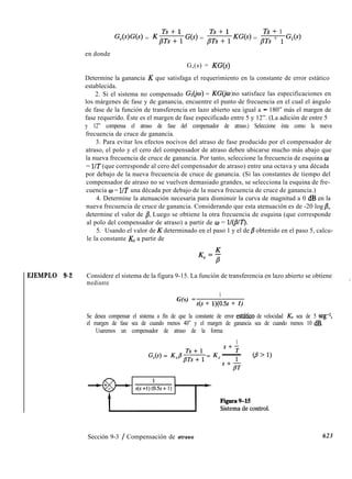 Ts + 1
G&)‘W = $ss++; G(s) = p;s++; KW) = pTs + 1 G,(s)
en donde
G,(s) = KG(s)
Determine la ganancia K que satisfaga el requerimiento en la constante de error estático
establecida.
2. Si el sistema no compensado G&o) = KGGw no satisface las especificaciones en
)
los márgenes de fase y de ganancia, encuentre el punto de frecuencia en el cual el ángulo
de fase de la función de transferencia en lazo abierto sea igual a - 180” más el margen de
fase requerido. Éste es el margen de fase especificado entre 5 y 12”. (La adición de entre 5
y 12” compensa el atraso de fase del compensador de atraso.) Seleccione ésta como la nueva
frecuencia de cruce de ganancia.
3. Para evitar los efectos nocivos del atraso de fase producido por el compensador de
atraso, el polo y el cero del compensador de atraso deben ubicarse mucho más abajo que
la nueva frecuencia de cruce de ganancia. Por tanto, seleccione la frecuencia de esquina w
= UT (que corresponde al cero del compensador de atraso) entre una octava y una década
por debajo de la nueva frecuencia de cruce de ganancia. (Si las constantes de tiempo del
compensador de atraso no se vuelven demasiado grandes, se selecciona la esquina de fre-
cuencia o = l/T una década por debajo de la nueva frecuencia de cruce de ganancia.)
4. Determine la atenuación necesaria para disminuir la curva de magnitud a 0 dB en la
nueva frecuencia de cruce de ganancia. Considerando que esta atenuación es de -20 log /I,
determine el valor de /3. Luego se obtiene la otra frecuencia de esquina (que corresponde
al polo del compensador de atraso) a partir de w = lI(pIT).
5. Usando el valor de K determinado en el paso 1 y el de /3 obtenido en el paso 5, calcu-
le la constante KE a partir de
EJEMPLO 9-2 Considere el sistema de la figura 9-15. La función de transferencia en lazo abierto se obtiene
mediante
!
G(s) =
1
s(s + 1)(0.5s + 1)
Se desea compensar el sistema a fin de que la constante de error estático de velocidad KV sea de 5 seg-1,
el margen de fase sea de cuando menos 40” y el margen de ganancia sea de cuando menos 10 dB.
Usaremos un compensador de atraso de la forma
1
G,(s) = KcPp;s;; = K,
S+-
T
- (P’l>
1
,+,,
623
Sección 9-3 / Compensación de atraso
 