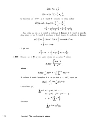 ce[t] = F,(s) = $
(e[l - e-‘1 = F2(s) = i - &
La transformada de Laplace de la integral de convolución se obtiene mediante
50
Para verificar que ésta es en realidad la transformada de Laplace de la integral de convolu-
ción, primero se hace la integral de convolución y después tomemos la transformada de Laplace.
fl(t)*f2(t) = 1’ z[l - ed-@] dz = ,f’ (t - r)(l - e-‘) dt
0 0
t2
=--
2
t + 1 - e-’
Y, por tanto,
++l-e-’ =.p+‘--
[ 1 1
s s+l
A-2-10. Demuestre que si f(t) es una función periódica con un periodo T, entonces,
Solución.
Ce[flt)] = (O flt)e” dt = n$o Jn’r”” f(t)e-” dt
Si cambiamos la variable independiente de t a r, en donde r = t -nT, tenemos que
Ce[f(t)] = i emnTs ITf(r)emn dt
n=O 0
Considerando que,
obtenemos
1 + e-Ts + e-2T* + . . .
= 1 + e-Ts(l + e-Ts + e-2Ts + . . .>
5 e-nTs = 1
n=O
1 - e-Ts
Capítulo 2 / La transformada de Laplace
 