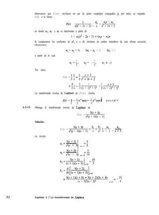 observamos que F(s) involucra un par de polos complejos conjugados y, por tanto, se expande
F(s) a la forma:
F(s) = '
% +
a,s + a3
s(? + 2s + 2) = s s2 + 2s + 2
en donde al, a2 y u3 se determinan a partir de
1 = al(sz + 2s + 2) + (U$ + aJs
Si comparamos los coefientes de ~2, s y so, términos de ambos miembros de esta última ecuación,
obtenemos
a, + u2 = 0, 2a, + u3 = 0, 2a, = 1
a partir de lo cual
Por tanto,
1 1
al =-)
2
a2= --,
2
F(s) = ; i - ; s2 ; ;"+ 2
ll 1 1 1 s+l
- ti- (s + 1)2 + l2
La transformada inversa de Laplace de F(s) resulta
=----
2 s 2 (s + l)Z + l2
f(t) =- 1 --e-‘sent--e’cost, 1
1
- para t 2 0
2 2 2
cI3 = -1
A-2-13. Obtenga la transformada inversa de Laplace de
F(s) =
5(s + 2)
s’(s + l)(s + 3)
Solución.
F(s) =
qs + 2)
?(s + l)(s + 3)
=4+!2+- -
%
s s2 s + 1 +
a2
s+3
en donde
5(s + 2)
a, = ~
= 5
s2(s + 3) s=-l 2
qs + 2) 5
a, = ~ =-
s2(s + 1) s=-3 18
= 5(s + l)(s + 3) - 5(s + 2)(2s + 4) 25
= - -
(s + 1)2(s + 3)2 s=o 9
52 Capítulo 2 / La transformada de Laplace
 
