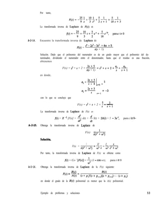 Por tanto,
La transformada inversa de Laplace de F(s) es
A-2-14. Encuentre la transformada inversa de Laplace de
F(s) =
s4 + 2s3 + 3s2 + 4s + 5
s(s + 1)
Solución. Dado que el polinomio del numerador es de un grado mayor que el polinomio del de-
nominador, dividiendo el numerador entre el denominador, hasta que el residuo es una fracción,
obtenemos
2s+5
F(s) = s2 + s + 2 + -
s(s + 1)
en donde,
2s+5
a, = -
s + 1 s=o =
5
LIS+5
a =-
2
= -3
S s=-1
con lo que se concluye que
3
F(s) = s2 + s + 2 + 5 - -
S s+l
La transformada inversa de Laplace de F(s) es
f(t) = 3 -l [F(s)] = $ d(t) + $ S(t) + 2d(t) + 5 - 3e4, para t 2 O-
A-2-15. Obtenga la transformada inversa de Laplace de
F(s) = ’
s(s2 + w2)
Solución.
F(s) =
1 ll 1 s
=-----
s(s2 + 02) cO2 s ca2 s2 + cO2
Por tanto, la transformada inversa de Laplace de F(s) se obtiene como
f(t) = Ce-’ [F(s)] = -mi- (1 - cos wt),
cO2
para t 2 0
A-2-16. Obtenga la transformada inversa de Laplace de la F(s) siguiente:
F(s) = m = B(s)
A(s) (s+ P&S + P,+& + P,+J . . . (s+ P,>
en donde el grado de la B(s) polinomial es menor que la A(s) polinomial.
Ejemplo de problemas y soluciones 53
 