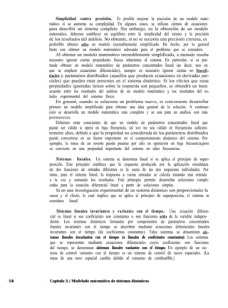 58
Simplicidad contra precisión. Es posible mejorar la precisión de un modelo mate-
mático si se aumenta su complejidad. En algunos casos, se utilizan cientos de ecuaciones
para describir un sistema completo. Sin embargo, en la obtención de un modelo
matemático, debemos establecer un equilibrio entre la simplicidad del mismo y la precisión
de los resultados del análisis. No obstante, si no se necesita una precisión extrema, es
preferible obtener solo un modelo razonablemente simplificado. De hecho, por lo general
basta con obtener un modelo matemático adecuado para el problema que se considera.
Al obtener un modelo matemático razonablemente simplificado, a menudo resulta
necesario ignorar ciertas propiedades físicas inherentes al sistema. En particular, si se pre-
tende obtener un modelo matemático de parámetros concentrados lineal (es decir, uno en
que se empleen ecuaciones diferenciales), siempre es necesario ignorar ciertas no lineali-
dades y parámetros distribuidos (aquellos que producen ecuaciones en derivadas par-
ciales) que pueden estar presentes en el sistema dinámico. Si los efectos que estas
propiedades ignoradas tienen sobre la respuesta son pequeños, se obtendrá un buen
acuerdo entre los resultados del análisis de un modelo matemático y los resultados del es-
tudio experimental del sistema físico.
En general, cuando se soluciona un problema nuevo, es conveniente desarrollar
primero un modelo simplificado para obtener una idea general de la solución. A continua-
ción se desarrolla un modelo matemático más completo y se usa para un análisis con más
pormenores.
Debemos estar conscientes de que un modelo de parámetros concentrados lineal que
puede ser válido si opera en baja frecuencia, tal vez no sea válido en frecuencias suficien-
temente altas, debido a que la propiedad no considerada de los parámetros distribuidos
puede convertirse en un factor importante en el comportamiento dinámico del sistema. Por
ejemplo, la masa de un resorte puede pasarse por alto en operación en baja frecuencia,pero
se convierte en una propiedad importante del sistema en altas frecuencias.
Sistemas lineales. Un sistema se denomina lineal si se aplica el principio de super-
posición. Este principio establece que la respuesta producida por la aplicación simultánea
de dos funciones de entradas diferentes es la suma de las dos respuestas individuales. Por
tanto, para el sistema lineal, la respuesta a varias entradas se calcula tratando una entrada
a la vez y sumando los resultados. Este principio permite desarrollar soluciones compli-
cadas para la ecuación diferencial lineal a partir de soluciones simples.
Si en una investigación experimental de un sistema dinámico son proporcionales la
causa y el efecto, lo cual implica que se aplica el principio de superposición, el sistema se
considera lineal.
Sistemas lineales invariantes y variantes con el tiempo. Una ecuación diferen-
cial es lineal si sus coeficientes son constantes o son funciones ~610 de la variable indepen-
diente. Los sistemas dinámicos formados por componentes de parámetros concentrados
lineales invariantes con el tiempo se describen mediante ecuaciones diferenciales lineales
invariantes con el tiempo (de coeficientes constantes). Tales sistemas se denominan si.+
temas lineales invariantes con el tiempo (o lineales de coeficientes constantes). Los sistemas
que se representan mediante ecuaciones diferenciales cuyos coeficientes son funciones
del tiempo, se denominan sistemas lineales variantes con el tiempo. Un ejemplo de un sis-
tema de control variantes con el tiempo es un sistema de control de naves espaciales. (La
masa de una nave espacial cambia debido al consumo de combustible.)
Capítulo 3 / Modelado matemático de sistemas dinámicos
 