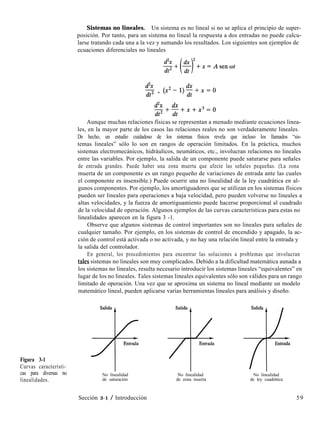 Figura 3-1
Curvas característi-
cas para diversas no
linealidades.
Sistemas no lineales. Un sistema es no lineal si no se aplica el principio de super-
posición. Por tanto, para un sistema no lineal la respuesta a dos entradas no puede calcu-
larse tratando cada una a la vez y sumando los resultados. Los siguientes son ejemplos de
ecuaciones diferenciales no lineales
&X
dt2 + (x2 -l)$Cx=O
&x dx
dtz+;+x+x3=o
Aunque muchas relaciones físicas se representan a menudo mediante ecuaciones linea-
les, en la mayor parte de los casos las relaciones reales no son verdaderamente lineales.
De hecho, un estudio cuidadoso de los sistemas físicos revela que incluso los llamados “sis-
temas lineales” sólo lo son en rangos de operación limitados. En la práctica, muchos
sistemas electromecánicos, hidráulicos, neumáticos, etc., involucran relaciones no lineales
entre las variables. Por ejemplo, la salida de un componente puede saturarse para señales
de entrada grandes. Puede haber una zona muerta que afecte las señales pequeñas. (La zona
muerta de un componente es un rango pequeño de variaciones de entrada ante las cuales
el componente es insensible.) Puede ocurrir una no linealidad de la ley cuadrática en al-
gunos componentes. Por ejemplo, los amortiguadores que se utilizan en los sistemas físicos
pueden ser lineales para operaciones a baja velocidad, pero pueden volverse no lineales a
altas velocidades, y la fuerza de amortiguamiento puede hacerse proporcional al cuadrado
de la velocidad de operación. Algunos ejemplos de las curvas características para estas no
linealidades aparecen en la figura 3 -1.
Observe que algunos sistemas de control importantes son no lineales para señales de
cualquier tamaño. Por ejemplo, en los sistemas de control de encendido y apagado, la ac-
ción de control está activada o no activada, y no hay una relación lineal entre la entrada y
la salida del controlador.
En general, los procedimientos para encontrar las soluciones a problemas que involucran
tales sistemas no lineales son muy complicados. Debido a la dificultad matemática aunada a
los sistemas no lineales, resulta necesario introducir los sistemas lineales “equivalentes” en
lugar de los no lineales. Tales sistemas lineales equivalentes sólo son válidos para un rango
limitado de operación. Una vez que se aproxima un sistema no lineal mediante un modelo
matemático lineal, pueden aplicarse varias herramientas lineales para análisis y diseño.
No linealidad No linealidad
de saturación de zona muerta
No linealidad
de ley cuadrática
Sección 3-1 / Introducción 59
 