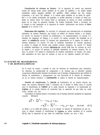 Linealización de sistemas no lineales. En la ingeniería de control, una operación
normal del sistema puede ocurrir alrededor de un punto de equilibrio, y las señales pueden
considerarse señales pequeñas alrededor del equilibrio. (Debe señalarse que hay muchas
excepciones a tal caso.) Sin embargo, si el sistema opera alrededor de un punto de equili-
brio y si las señales involucradas son pequeñas, es posible aproximar el sistema no lineal me-
diante un sistema lineal. Tal sistema lineal es equivalente al sistema no lineal, considerado
dentro de un rango de operación limitado. Tal modelo linealizado (lineal e invariante con
el tiempo) es muy importante en la ingeniería de control. Analizaremos una técnica de linea-
lización en la sección 3-10.
Panorama del capítulo. La sección 3-1 presentó una introducción al modelado
matemático de sistemas dinámicos, que incluyó un análisis de sistemas lineales y no lineales.
La sección 3-2 presenta la función de transferencia y la respuesta-impulso. La sección 3-3
introduce los diagramas de bloques y la sección 3-4 analiza conceptos del modelado en el
espacio de estadosLa sección 3-5 presenta una representación en el espacio de estados de
sistemas dinámicos. La sección 3-6 trata el modelado matemático de sistemas mecánicos;
se analiza el enfoque de Newton para modelar sistemas mecánicos. La sección 3-7 aborda
el modelado matemático de circuitos eléctricos.‘La sección 3-8 trata los sistemas de nivel
de líquido y la sección 3-9 presenta el modelado matemático de sistemas térmicos. Por úl-
timo, la sección 3-10 analiza la linealización de modelos matemáticos no lineales. (El mode-
lado matemático de otros tipos de sistemas se trata en los capítulos restantes del libro.)
3-2 FUNCIÓN DE TRANSFERENCIA
Y DE RESPUESTA-IMPULSO
En la teoría de control, a menudo se usan las funciones de transferencia para caracterizar
las relaciones de entrada-salida de componentes o de sistemas que se describen mediante
ecuaciones diferenciales lineales invariantes con el tiempo. Empezaremos por definir la
función de transferencia y proseguiremos con una derivación de la función de transferen-
cia de un sistema mecánico. A continuaciõn se analiza la función de respuesta-impulso.
Función de transferencia. La funci&z de transferencia de un sistema descrito me-
diante una ecuación diferencial lineal e invariante con el tiempo se define como el cociente
entre la transformada de Laplace de la salida (función de respuesta) y la transformada de
Laplace de la entrada (función de excitación) bajo la suposición de que todas las condi-
ciones iniciales son cero.
Considere el sistema lineal e invariante con el tiempo descrito mediante la siguiente
ecuación diferencial:
en donde y es la salida del sistema y x es la entrada. La función de transferencia de este sis-
tema se obtiene tomando la transformada de Laplace de ambos miembros de la ecuación
(3-l), bajo la suposición de que todas las condiciones iniciales son cero, o bien,
60 Capítulo 3 / Modelado matemático de sistemas dinAmicos
 