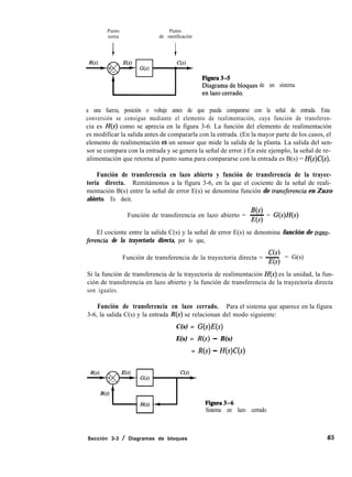 Punto Punto
suma de ramificación
de un sistema
a una fuerza, posición o voltaje antes de que pueda compararse con la señal de entrada. Esta
conversión se consigue mediante el elemento de realimentación, cuya función de transferen-
cia es H(s) como se aprecia en la figura 3-6. La función del elemento de realimentación
es modificar la salida antes de compararla con la entrada. (En la mayor parte de los casos, el
elemento de realimentación ed un sensor que mide la salida de la planta. La salida del sen-
sor se compara con la entrada y se genera la señal de error.) En este ejemplo, la señal de re-
alimentación que retorna al punto suma para compararse con la entrada es B(s) = H(s)C(s).
Función de transferencia en lazo abierto y función de transferencia de la trayec-
toria directa. Remitámonos a la figura 3-6, en la que el cociente de la señal de reali-
mentación B(s) entre la señal de error E(s) se denomina función de trmsferencia en Zuzo
abierto. Es decir,
B(s)
Función de transferencia en lazo abierto = - =
E(s) GWW
El cociente entre la salida C(s) y la señal de error E(s) se denomina función de truns-
ferencia de la trayectoria directa, por lo que,
Función de transferencia de la trayectoria directa = -
E(s)
= G(s)
Si la función de transferencia de la trayectoria de realimentación H(s) es la unidad, la fun-
ción de transferencia en lazo abierto y la función de transferencia de la trayectoria directa
son iguales.
Función de transferencia en lazo cerrado. Para el sistema que aparece en la figura
3-6, la salida C(s) y la entrada R(s) se relacionan del modo siguiente:
C(s) = G(s)E(s)
E(s) = R(s) - B(s)
= R(s) - H(s)C(s)
Sistema en lazo cerrado.
Sección 3-3 / Diagramas de bloques 65
 