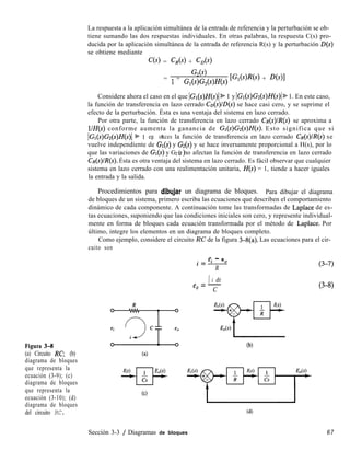 Figura 3-8
(a) Circuito RC, (b)
diagrama de bloques
que representa la
ecuación (3-9); (c)
diagrama de bloques
que representa la
ecuación (3-10); (d)
diagrama de bloques
del circuito RC.
La respuesta a la aplicación simultánea de la entrada de referencia y la perturbación se ob-
tiene sumando las dos respuestas individuales. En otras palabras, la respuesta C(s) pro-
ducida por la aplicación simultánea de la entrada de referencia R(s) y la perturbación D(s)
se obtiene mediante
C(s) = CR(S) + CD(S)
G,(s)
= 1 + Gl(s)G,(s)H(s) [G,(s)R(s) + %)l
Considere ahora el caso en el que IGr(s)H(s)/ % 1 y IGr(s)Gz(s)H(s)l % 1. En este caso,
la función de transferencia en lazo cerrado Co(s)lD(s) se hace casi cero, y se suprime el
efecto de la perturbación. Ésta es una ventaja del sistema en lazo cerrado.
Por otra parte, la función de transferencia en lazo cerrado CR(S)IR(S) se aproxima a
l/H(s) conforme aumenta la ganancia de Gr(s)Gz(s)H(s). Esto significa que si
IGI(s)Gz(s)H(s)I + 1 , t
en onces la función de transferencia en lazo cerrado CR(S)IR(S) se
vuelve independiente de Gr(s) y G*(s) y se hace inversamente proporcional a H(s), por lo
que las variaciones de Gr(s) y G2 s no afectan la función de transferencia en lazo cerrado
( )
Ca(s)/R(s). Ésta es otra ventaja del sistema en lazo cerrado. Es fácil observar que cualquier
sistema en lazo cerrado con una realimentación unitaria, H(s) = 1, tiende a hacer iguales
la entrada y la salida.
Procedimientos para dibqjar un diagrama de bloques. Para dibujar el diagrama
de bloques de un sistema, primero escriba las ecuaciones que describen el comportamiento
dinámico de cada componente. A continuación tome las transformadas de Laplace de es-
tas ecuaciones, suponiendo que las condiciones iniciales son cero, y represente individual-
mente en forma de bloques cada ecuación transformada por el método de Laplace. Por
último, integre los elementos en un diagrama de bloques completo.
Como ejemplo, considere el circuito RC de la figura 3-g(a). Las ecuaciones para el cir-
cuito son
w+--p
(cl
e. - e
i = -.L.--s
R
I i dt
e =-
0 C
(3-7)
(3-8)
(b)
(4
Sección 3-3 / Diagramas de bloques 67
 