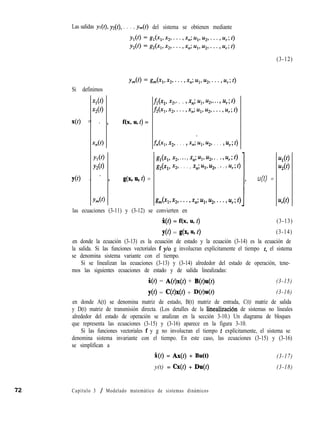 Si definimos
Xl(O
x2N
x(1) = . >
Tl(f)
YlO)
Y20)
YN = - 3
Y??&>
(3-12)
f(x, u, t) =
g,(x,, 3, * * * >x,; Ul> u2, * . * 9 u,; 4
&(Xl> x2, . . . , xn; Ul> u2> . * . Pur; d
g(x, UV t) =
lp
u(t) =
g,(xl,x~>...,x,;ul,u2>...~u,~~)
i
Las salidas yI( yz(t), . . . , ym(f) del sistema se obtienen mediante
fi(x,, $9* . . > xn; Ul> u2> * * * > u,; 0
f2(x1>x2,...,x,;ul>u2,...>u,;~)
fn(xl, x2, . . . > x,;‘u,, u2, . . . > u,; t)
las ecuaciones (3-11) y (3-12) se convierten en
UlO>
u20>
u,(O
X(t) = f(x, u, t) (3-13)
YO) = g(x9 4 d (3-14)
en donde la ecuación (3-13) es la ecuación de estado y la ecuación (3-14) es la ecuación de
la salida. Si las funciones vectoriales f y/o g involucran explícitamente el tiempo t, el sistema
se denomina sistema variante con el tiempo.
Si se linealizan las ecuaciones (3-13) y (3-14) alrededor del estado de operación, tene-
mos las siguientes ecuaciones de estado y de salida linealizadas:
%(t) = A(t)x(t) + B(t)u(t) (3-15)
yO> = C(W) + D(OuW (3-16)
en donde A(t) se denomina matriz de estado, B(t) matriz de entrada, C(t) matriz de salida
y D(t) matriz de transmisión directa. (Los detalles de la linealización de sistemas no lineales
alrededor del estado de operación se analizan en la sección 3-10.) Un diagrama de bloques
que representa las ecuaciones (3-15) y (3-16) aparece en la figura 3-10.
Si las funciones vectoriales f y g no involucran el tiempo t explícitamente, el sistema se
denomina sistema invariante con el tiempo. En este caso, las ecuaciones (3-15) y (3-16)
se simplifican a
i(t) = Ax(t) + Bu(t) (3-17)
y(t) = Cx(t) + Du(t) (3-18)
Capítulo 3 / Modelado matemático de sistemas dinámicos
 