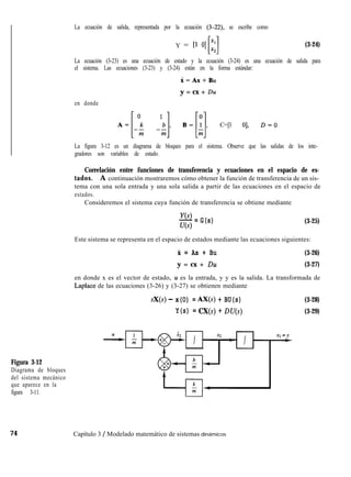 La ecuación de salida, representada por la ecuación (3-22), se escribe como
Figura 3-12
Diagrama de bloques
del sistema mecánico
que aparece en la
figura 3-11.
Y = [l 01 Jz:
Ll (3-24)
La ecuación (3-23) es una ecuación de estado y la ecuación (3-24) es una ecuación de salida para
el sistema. Las ecuaciones (3-23) y (3-24) están en la forma estándar:
i=Ax+Bu
en donde
y = cx + Du
A=[;; ;;], B=[i], C=[l 01, D=O
La figura 3-12 es un diagrama de bloques para el sistema. Observe que las salidas de los inte-
gradores son variables de estado.
Correlación entre funciones de transferencia y ecuaciones en el espacio de es-
tados. A continuación mostraremos cómo obtener la función de transferencia de un sis-
tema con una sola entrada y una sola salida a partir de las ecuaciones en el espacio de
estados.
Consideremos el sistema cuya función de transferencia se obtiene mediante
Y(s)
- = G(s)
U(s)
(3-25)
Este sistema se representa en el espacio de estados mediante las ecuaciones siguientes:
X = Ax + Bu (3-26)
y = cx + Du (3-27)
en donde x es el vector de estado, u es la entrada, y y es la salida. La transformada de
Laplace de las ecuaciones (3-26) y (3-27) se obtienen mediante
sX(s) - x(O) = AX(s) + BU(s)
Y(s) = CX(s) + DU(s)
(3-28)
(3-29)
74 Capítulo 3 / Modelado matemático de sistemas dinámicos
 