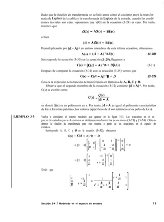 EJEMPLO 3-3
Dado que la función de transferencia se definió antes como el cociente entre la transfor-
mada de Laplace de la salida y la transformada de Laplace de la entrada, cuando las condi-
ciones iniciales son cero, suponemos que x(O) en la ecuación (3-28) es cero. Por tanto,
tenemos que
sX(s) - AX(s) = BU(s)
o bien
(SI - A)X(s) = BU(s)
Premultiplicando por (SI - A)-1 en ambos miembros de esta última ecuación, obtenemos
X(s) = (SI - A)-‘BU(s) (3-30)
Sustituyendo la ecuación (3-30) en la ecuación (3-29), llegamos a
Y(s) = [C(sI - A)-lB + D]U(s) (3-31)
Después de comparar la ecuación (3-31) con la ecuación (3-25) vemos que
G(s) = C(s1 - A)-lB + D (3-32)
Ésta es la expresión de la función de transferencia en términos de A, B, C y D.
Observe que el segundo miembro de la ecuación (3-32) contiene (SI - A)-1. Por tanto,
G(s) se escribe como
Q(s)
G(s) = IsI - Al
en donde Q(s) es un polinomio en s. Por tanto, IsI - Al es igual al polinomio característico
de G(s). En otras palabras, los valores específicos de A son idénticos a los polos de G(s).
Vuelva a considerar el sistema mecánico que aparece en la figura 3-11. Las ecuaciones en el es-
pacio de estados para el sistema se obtienen mediante las ecuaciones (3-23) y (3-24). Obten-
dremos la función de transferencia para este sistema a partir de las ecuaciones en el espacio de
estados.
Sustituyendo A, B, C y D en la ecuación (3-32), obtenemos
G(s) = C(s1 - A)-‘B + D
Dado que
b
s -1
1
-1
1 s+; 1
k b =
- s+m b k k
m s2+-s+- - - s
m m m
Sección 3-4 / Modelado en el espacio de estados 7 5
 