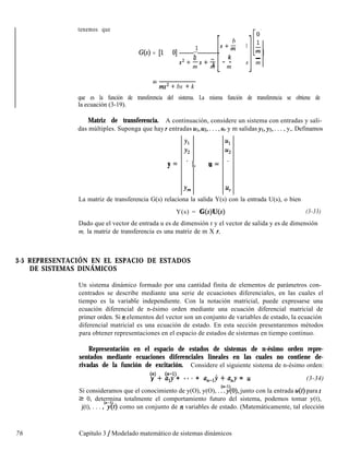 tenemos que
b
G(s) = 11 01 ;
sf- 1 0
s*+-s+-k
km -
- -
m m m
[. 1
s m
ms* + bs + k
que es la función de transferencia del sistema. La misma función de transferencia se obtiene de
la ecuación (3-19).
Matriz de transferencia. A continuación, considere un sistema con entradas y sali-
das múltiples. Suponga que hay r entradas ur, 2.42, . . . , ur y m salidas yr, yz, . . . , y,. Definamos
Yl Ul
Y2 u2
y= -9
u= *
Y??l 4
La matriz de transferencia G(s) relaciona la salida Y(s) con la entrada U(s), o bien
Y(s) = qs)u(s) (3-33)
Dado que el vector de entrada u es de dimensión r y el vector de salida y es de dimensión
m, la matriz de transferencia es una matriz de m X r.
3-5 REPRESENTACIÓN EN EL ESPACIO DE ESTADOS
DE SISTEMAS DINÁMICOS
Un sistema dinámico formado por una cantidad finita de elementos de parámetros con-
centrados se describe mediante una serie de ecuaciones diferenciales, en las cuales el
tiempo es la variable independiente. Con la notación matricial, puede expresarse una
ecuación diferencial de n-ésimo orden mediante una ecuación diferencial matricial de
primer orden. Si rz elementos del vector son un conjunto de variables de estado, la ecuación
diferencial matricial es una ecuación de estado. En esta sección presentaremos métodos
para obtener representaciones en el espacio de estados de sistemas en tiempo continuo.
Representación en el espacio de estados de sistemas de n-ésimo orden repre-
sentados mediante ecuaciones diferenciales lineales en las cuales no contiene de-
rivadas de la función de excitación. Considere el siguiente sistema de n-ésimo orden:
(n) (n-l)
y + a,y + -. * + a,-ly + a,y = u (3-34)
Si consideramos que el conocimiento de y(O), y(O), . ?$O), junto con la entrada u(t) para t
2 0, determina totalmente el comportamiento futuro del sistema, podemos tomar y(t),
j(t), . . . ,“j$) como un conjunto de n variables de estado. (Matemáticamente, tal elección
76 Capítulo 3 / Modelado matemático de sistemas dinámicos
 