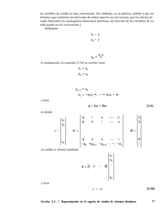de variables de estado es muy conveniente. Sin embargo, en la práctica, debido a que los
términos que contienen las derivadas de orden superior no son exactos, por los efectos de
ruido inherentes en cualesquiera situaciones prácticas, tal elección de las variables de es-
tado puede no ser conveniente.)
Definamos
Xl = Y
x2 = y
(n-l)
x,= Y
A continuación, la ecuación (3-34) se escribe como
o bien
en donde
x =
X, = -a,x, - . fe - a,x, + u
Xl
x2
> A =
xn
0
0
0
-an
X = Ax + Bu
-
La salida se obtiene mediante
Y = El
1 0 ... 0
0 1 **. 0
0 0 ... 1
a,-, -une2 * .. -al
0 . . .
Xl
x2
01 *
Tl
o bien
y = cx
B =
D
0
0
1
(3-35)
(3-36)
Sección 3-5 / Representación en el espacio de estados de sistemas dinámicos 77
 