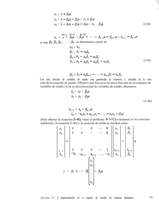 Xl = Y - Pou
x2 = j - p,u - &l = x, - &u
xg = jJ - &ü - p,u - &u = x, - pp
.
* (n-l) (n-l) cn-
x, = y - &u -/3p - *** - #44.i - p,-g.4 = .q-1 - /Lu
en donde Po, BI, B2, . . . , P,, , se determinan a partir de
Po = bo
BI = b, - al80
P2 = b2 - alA - aLPo
& = b, - Ud2 - a2B1 - %PO
(3-38)
(3-39)
/3, = b, - a,/$-l - . . . - an-1/?1 - aJ0
Con esta elección de variables de estado está garantizada la existencia y unicidad de la solu-
ción de la ecuación de estado. (Observe que ésta no es la única elección de un conjunto de
variables de estado.) Con la elección actual de variables de estado, obtenemos
x, = x2 + p1u
i2 = xg + p2z4
(3-40)
%Z-1 = x, + #&-,u
in = -a,x, - anmíx2 - . . . - a,x, + /?,u
[Para obtener la ecuación (3-40), véase el problema A-3-3.1 En términos d e las ecuaciones
matriciales, la ecuación (3-40) y la ecuación de salida se escriben como
Xl
x2
L l
4l
=
0 1 0 ***o
0 0 1 . ..o
0 0 0 .**l
-% -un-, -unp2 . . . -aI
y = [l 0 *** O] . + &u
ll
-Tl
Xl
x2
+
B:
Tl-1
Pn
u
Sección 3-5 / Representación en el espacio de estados de sistemas dinámicos 79
 