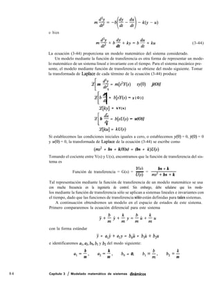 o bien
84
mdZY+b4!
dt2 dt
iky=b%+ku (3-44)
La ecuación (3-44) proporciona un modelo matemático del sistema considerado.
Un modelo mediante la función de transferencia es otra forma de representar un mode-
lo matemático de un sistema lineal e invariante con el tiempo. Para el sistema mecánico pre-
sente, el modelo mediante función de transferencia se obtiene del modo siguiente. Tomar
la transformada de Laplace de cada término de la ecuación (3-44) produce
Ce
I 1
m 2 = m[s*Y(s) - sy(0) - j(O)]
ce b” = b[sY(s) - y ( O ) ]
I 1
ce[ky] = kY(s)
Ce
[ 1
b % = b[sU(s) - u(O)]
Lqku] = kU(s)
Si establecemos las condiciones iniciales iguales a cero, o establecemos y(O) = 0, j(O) = 0
y u(O) = 0, la transformada de Laplace de la ecuación (3-44) se escribe como
(ms* + bs + k)Y(s) = (bs + k)U(s)
Tomando el cociente entre Y(s) y U(s), encontramos que la función de transferencia del sis-
tema es
Función de transferencia = G(s) = - =
bs + k
U(s) ms* + bs + k
Tal representación mediante la función de transferencia de un modelo matemático se usa
con mucha frecuencia en la ingeniería de control. Sin embargo, debe señalarse que los mode-
los mediante la función de transferencia sólo se aplican a sistemas lineales e invariantes con
el tiempo, dado que las funciones de transferencia ~610 están definidas para tales sistemas.
A continuación obtendremos un modelo en el espacio de estados de este sistema.
Primero compararemos la ecuación diferencial para este sistema
con la forma estándar
y + a,j + a,y = b,ü + b,M + b,u
e identificaremos al, az, bo, bl y b2 del modo siguiente:
b k
LZ,=--,
m
a2=-,
m
b, = 0, b, = b
m’
b, = k
m
Capítulo 3 / Modelado matemático de sistemas dimimícos
 