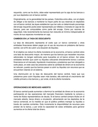 requerido, como se ha dicho, debe estar representado por la caja de los bancos o
por sus depósitos con el banco central.

Originalmente, en la generalidad de los países. Colombia entre ellos, con el objeto
de obligar a los bancos a mantener la mayor parte de sus reservas en depósitos
con el banco central, las leyes establecían que tan solo un determinado porcentaje
del encaje requerido podía estar representado por billetes o moneda en caja de los
bancos, para ser computables como parte del encaje. Como por razones de
seguridad, más recientemente los bancos han reducido al mínimo indispensable el
monto de sus especies monetarias en caja.

CAMBIOS EN LA TASA DE DESCUENTO

La tasa de descuento representa el costo que un banco comercial u otras
entidades financieras deben pagar por el uso de recursos en préstamo del banco
central, con el fin de cubrir una situación de iliquidez.

Si el objetivo es reducir la oferta monetaria en la economía, el banco central cobra
una tasa de descuento mayor, de manera que los bancos que necesiten recursos
adicionales no tengan estímulos para buscarlos en el banco emisor. Así estas
entidades tendrán que cubrir su iliquidez colocando directamente bonos o activos
financieros en el mercado, liquidando inversiones y prestamos que han otorgado a
corto plazo, en este caso las presiones sobre la cantidad de dinero en la economía
se reducen, puesto que los bancos pasan a cubrir su iliquidez con recursos que se
encuentran rotando en el sistema.

Una disminución en la tasa de descuento del banco central, hace que sus
préstamos para cubrir iliquidez sean más baratos; ello estimula el crecimiento del
crédito primario a los bancos y, por ende, el de la oferta monetaria.



OPERACIONES DE MERCADO ABIERTO

El banco central puede aumentar o disminuir la cantidad de dinero en la economía
participando en las operaciones del mercado financiero mediante la compra y
venta de títulos representativos de deuda. Si el banco central compra títulos en el
mercado abierto, lanza dinero a circulación, alimentando asi los depósitos de la
banca comercial, en la medida en que el público prefiera manejar su liquidez a
través de cuentas corrientes. Esto incrementa la disponibilidad de recursos para
prestar de la banca, y por ende la capacidad de estas entidades para generar
aumentos en la oferta total de dinero.
 