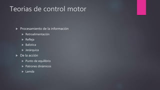 Teorias de control motor
 Procesamiento de la información
 Retroalimentación
 Refleja
 Balística
 Jerárquica
 De la acción
 Punto de equilibrio
 Patrones dinámicos
 Lamda
 