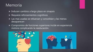 Memoria
 Inducen cambios a largo plazo en sinapsis
 Requiere reforzamientos cognitivos
 Las mas usadas se refuerzan y consolidan y las menos
desaparecen
 Compromiso de funciones superiores incide en experiencia
motora complicando la reeducación.
 