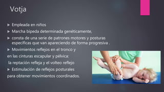 Votja
 Empleada en niños
 Marcha bípeda determinada genéticamente,
 consta de una serie de patrones motores y posturas
específicas que van apareciendo de forma progresiva .
 Movimientos reflejos en el tronco y
en las cinturas escapular y pélvica:
la reptación refleja y el volteo reflejo
 Estimulación de reflejos posturales
para obtener movimientos coordinados.
 