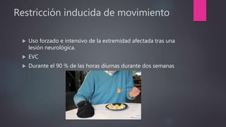 Restricción inducida de movimiento
 Uso forzado e intensivo de la extremidad afectada tras una
lesión neurológica.
 EVC
 Durante el 90 % de las horas diurnas durante dos semanas
 