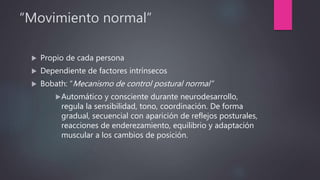 “Movimiento normal”
 Propio de cada persona
 Dependiente de factores intrínsecos
 Bobath: “Mecanismo de control postural normal”
Automático y consciente durante neurodesarrollo,
regula la sensibilidad, tono, coordinación. De forma
gradual, secuencial con aparición de reflejos posturales,
reacciones de enderezamiento, equilibrio y adaptación
muscular a los cambios de posición.
 