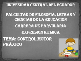 UNIVESIDAD CENTRAL DEL ECUADOR
FALCULTAD DE FILOSOFIA, LETRAS Y
CIENCIAS DE LA EDUCACION
CARRERA DE PARVULARIA
EXPRESION RITMICA
TEMA: CONTROL MOTOR
PRÁXICO
 