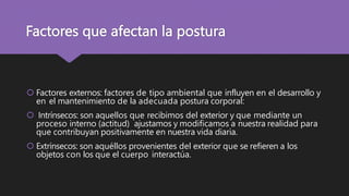 Factores que afectan la postura
 Factores externos: factores de tipo ambiental que influyen en el desarrollo y
en el mantenimiento de la adecuada postura corporal:
 Intrínsecos: son aquellos que recibimos del exterior y que mediante un
proceso interno (actitud) ajustamos y modificamos a nuestra realidad para
que contribuyan positivamente en nuestra vida diaria.
 Extrínsecos: son aquéllos provenientes del exterior que se refieren a los
objetos con los que el cuerpo interactúa.
 