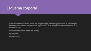 Esquema corporal
 s el conocimiento que uno tienen del propio cuerpo en forma global, total, es una imagen;
representación de una estructuración organizada a nivel interpersonal e intrapersonal. Sus
elementos son:
 Conocimientos de las partes del cuerpo.
 Eje corporal
 Lateralización
 