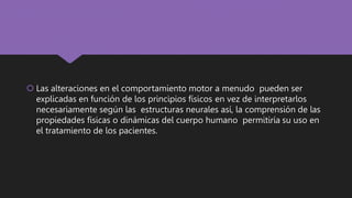  Las alteraciones en el comportamiento motor a menudo pueden ser
explicadas en función de los principios físicos en vez de interpretarlos
necesariamente según las estructuras neurales así, la comprensión de las
propiedades físicas o dinámicas del cuerpo humano permitiría su uso en
el tratamiento de los pacientes.
 