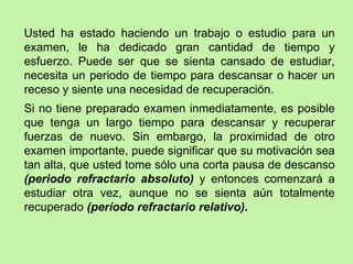 Usted ha estado haciendo un trabajo o estudio para un examen, le ha dedicado gran cantidad de tiempo y esfuerzo. Puede ser que se sienta cansado de estudiar, necesita un periodo de tiempo para descansar o hacer un receso y siente una necesidad de recuperación.  Si no tiene preparado examen inmediatamente, es posible que tenga un largo tiempo para descansar y recuperar fuerzas de nuevo. Sin embargo, la proximidad de otro examen importante, puede significar que su motivación sea tan alta, que usted tome sólo una corta pausa de descanso  (periodo refractario absoluto)  y entonces comenzará a estudiar otra vez, aunque no se sienta aún totalmente recuperado  (período refractario relativo). 
