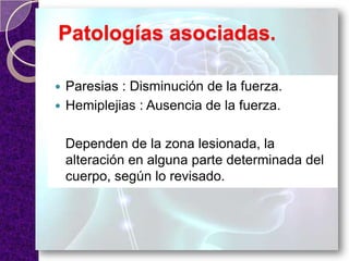 Patologías asociadas.
 Paresias : Disminución de la fuerza.
 Hemiplejias : Ausencia de la fuerza.
Dependen de la zona lesionada, la
alteración en alguna parte determinada del
cuerpo, según lo revisado.
 